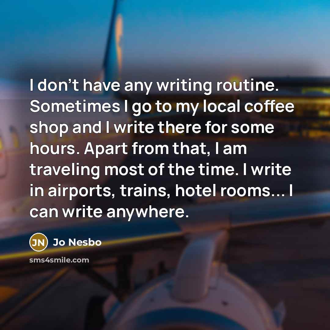 “I don't have any writing routine. Sometimes I go to my local coffee shop and I write there for some hours. Apart from that, I am traveling most of the time. I write in airports, trains, hotel rooms... I can write anywhere.” quote by Jo Nesbo