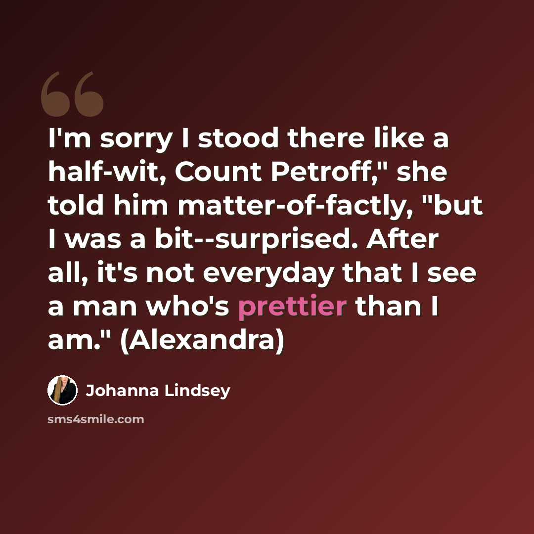 “I'm sorry I stood there like a half-wit, Count Petroff," she told him matter-of-factly, "but I was a bit--surprised. After all, it's not everyday that I see a man who's prettier than I am." (Alexandra)” quote by Johanna Lindsey