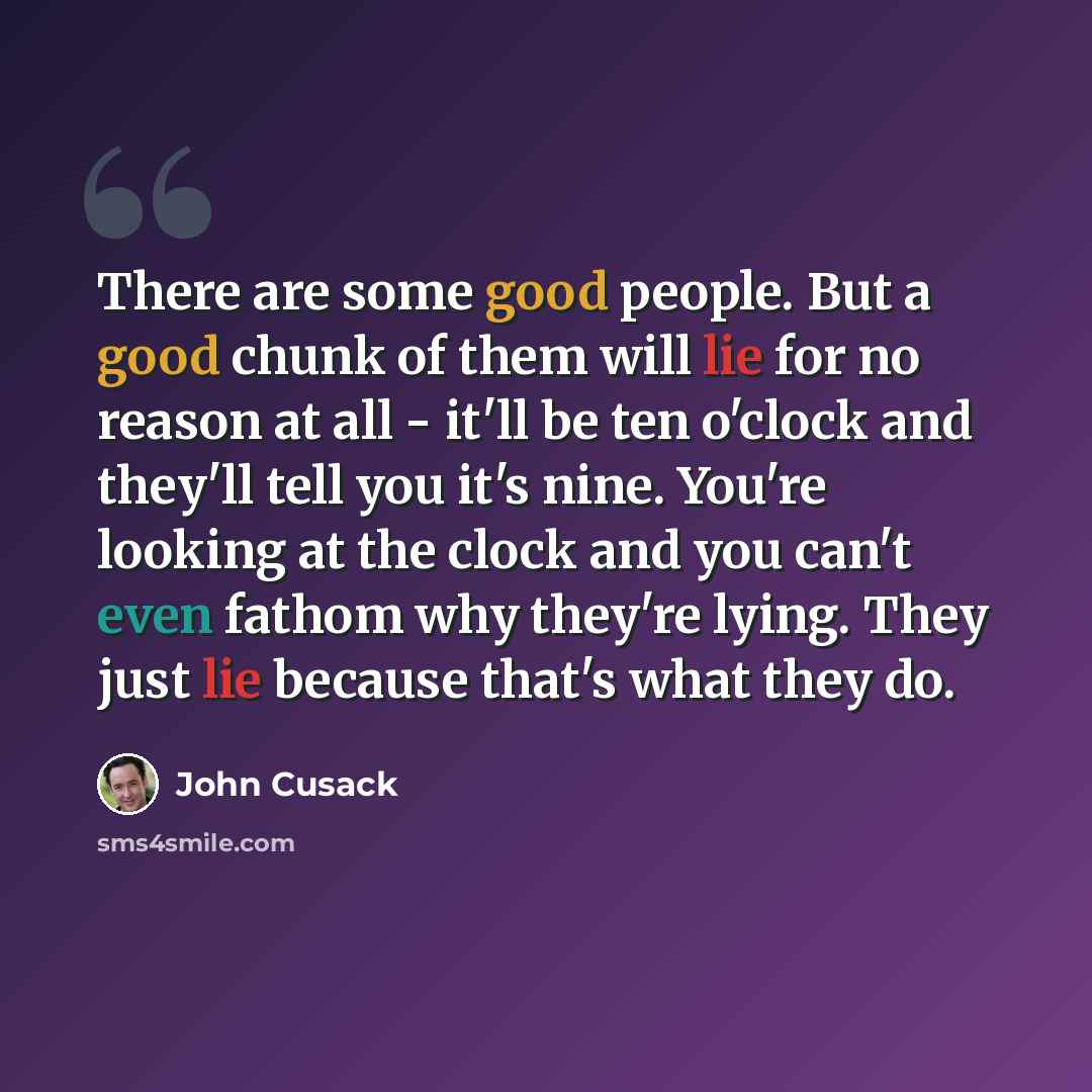 “There are some good people. But a good chunk of them will lie for no reason at all - it'll be ten o'clock and they'll tell you it's nine. You're looking at the clock and you can't even fathom why they're lying. They just lie because that's what they do.” quote by John Cusack