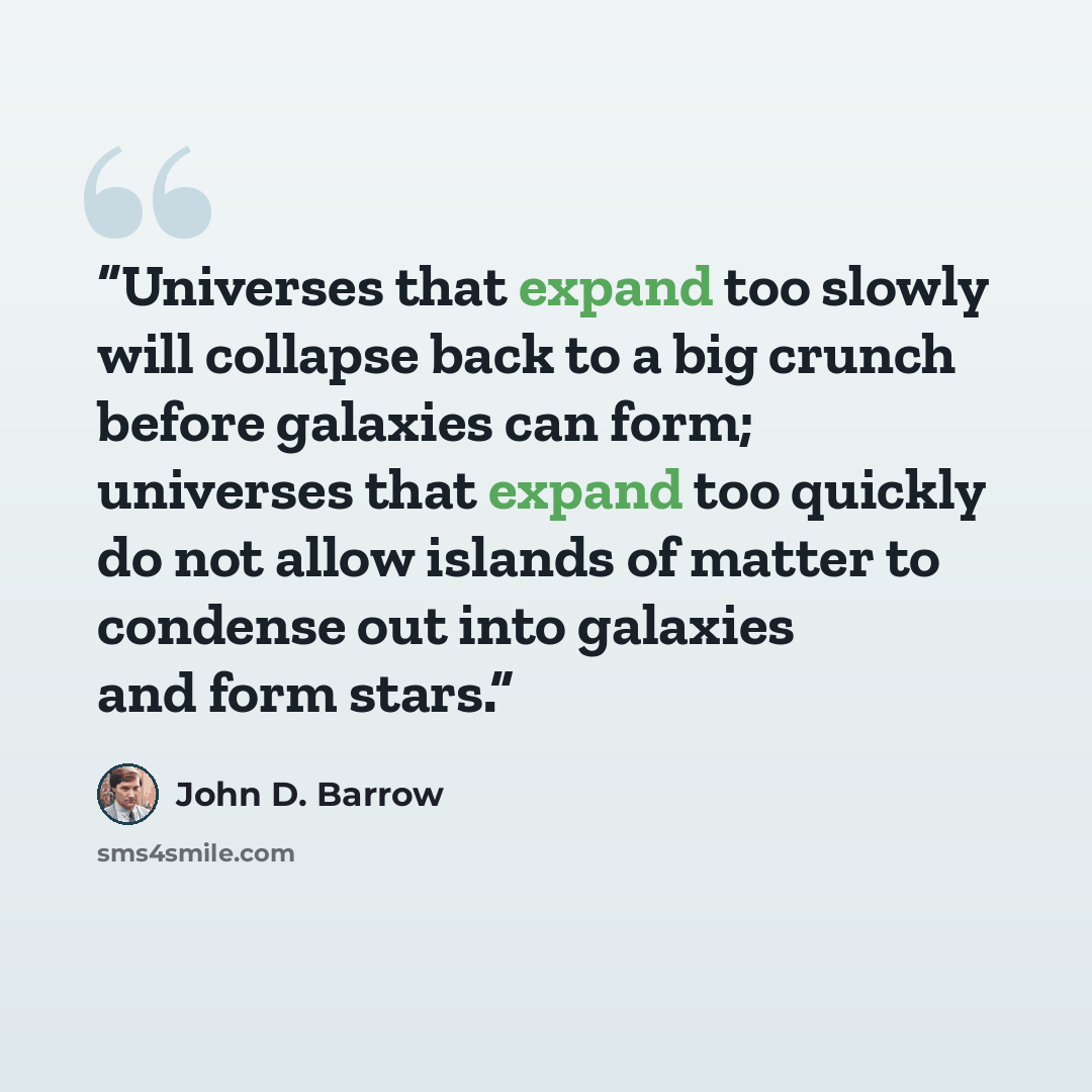 “Universes that expand too slowly will collapse back to a big crunch before galaxies can form; universes that expand too quickly do not allow islands of matter to condense out into galaxies and form stars.” quote by John D. Barrow