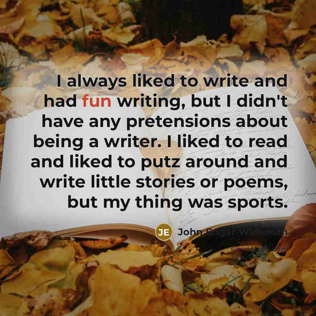 “I always liked to write and had fun writing, but I didn't have any pretensions about being a writer. I liked to read and liked to putz around and write little stories or poems, but my thing was sports.” quote by John Edgar Wideman