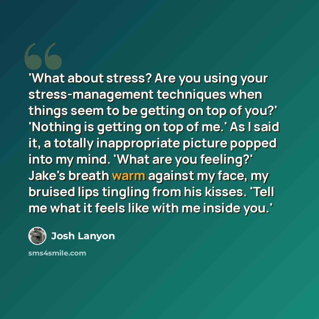 “'What about stress? Are you using your stress-management techniques when things seem to be getting on top of you?' 'Nothing is getting on top of me.' As I said it, a totally inappropriate picture popped into my mind. 'What are you feeling?' Jake's breath warm against my face, my bruised lips…” quote by Josh Lanyon