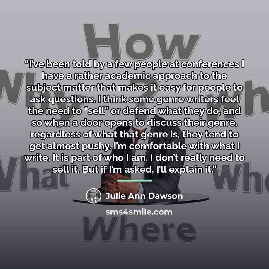 “I’ve been told by a few people at conferences I have a rather academic approach to the subject matter that makes it easy for people to ask questions. I think some genre writers feel the need to “sell” or defend what they do, and so when a door opens to discuss their genre, regardless of what that…” quote by Julie Ann Dawson