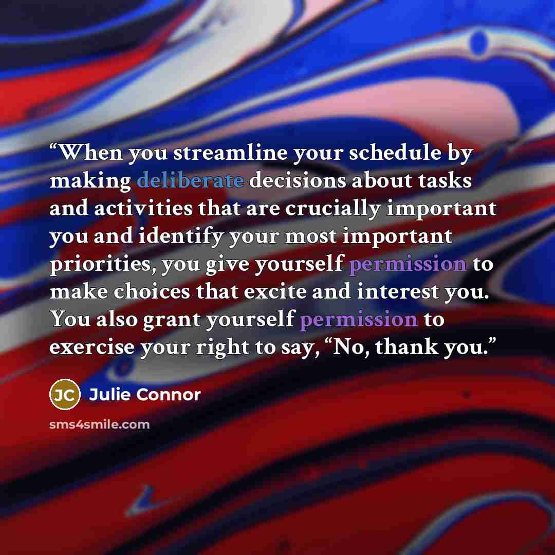 “When you streamline your schedule by making deliberate decisions about tasks and activities that are crucially important you and identify your most important priorities, you give yourself permission to make choices that excite and interest you. You also grant yourself permission to exercise your…” quote by Julie Connor