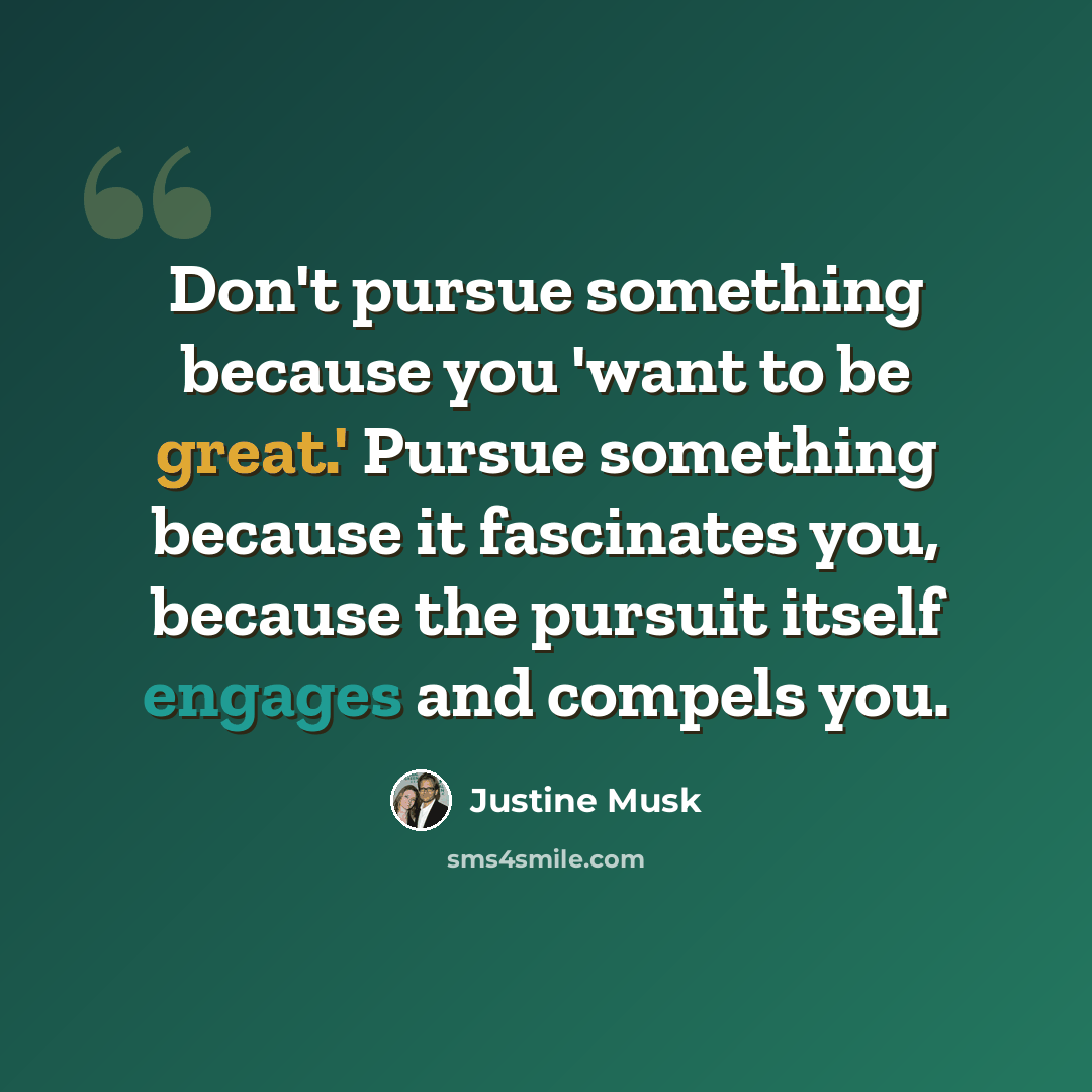 “Don't pursue something because you 'want to be great.' Pursue something because it fascinates you, because the pursuit itself engages and compels you.” quote by Justine Musk