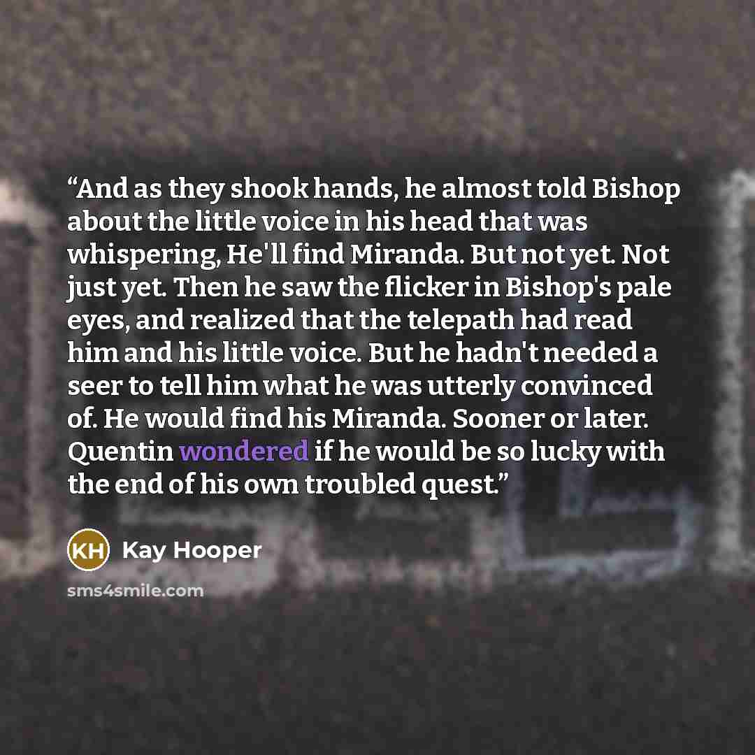 “And as they shook hands, he almost told Bishop about the little voice in his head that was whispering, He'll find Miranda. But not yet. Not just yet. Then he saw the flicker in Bishop's pale eyes, and realized that the telepath had read him and his little voice. But he hadn't needed a seer to tell…” quote by Kay Hooper