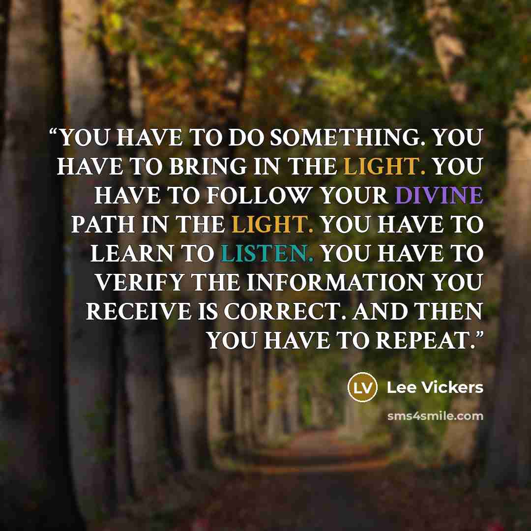 “YOU HAVE TO DO SOMETHING. YOU HAVE TO BRING IN THE LIGHT. YOU HAVE TO FOLLOW YOUR DIVINE PATH IN THE LIGHT. YOU HAVE TO LEARN TO LISTEN. YOU HAVE TO VERIFY THE INFORMATION YOU RECEIVE IS CORRECT. AND THEN YOU HAVE TO REPEAT.” quote by Lee Vickers