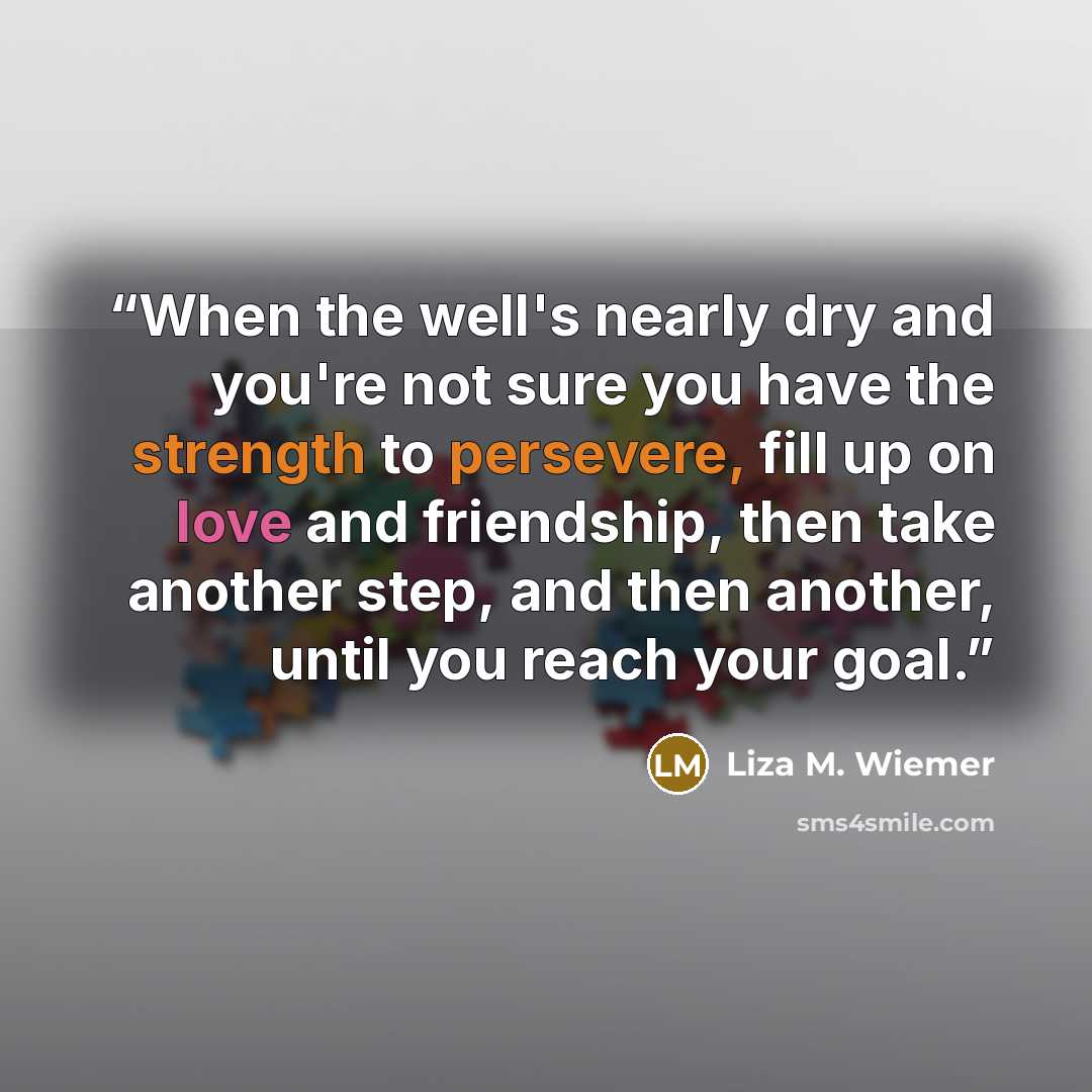 “When the well's nearly dry and you're not sure you have the strength to persevere, fill up on love and friendship, then take another step, and then another, until you reach your goal.” quote by Liza M. Wiemer