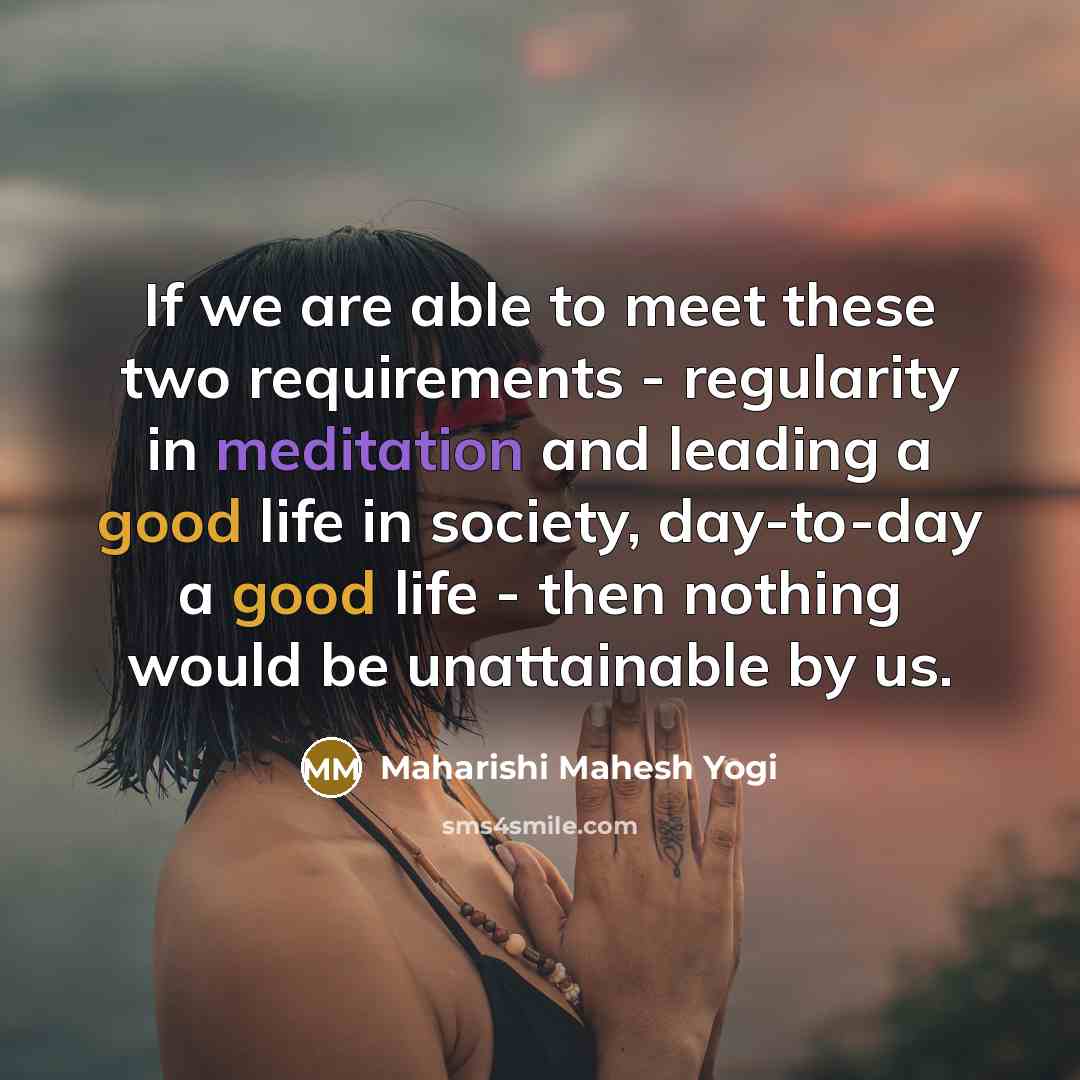 “If we are able to meet these two requirements - regularity in meditation and leading a good life in society, day-to-day a good life - then nothing would be unattainable by us.” quote by Maharishi Mahesh Yogi