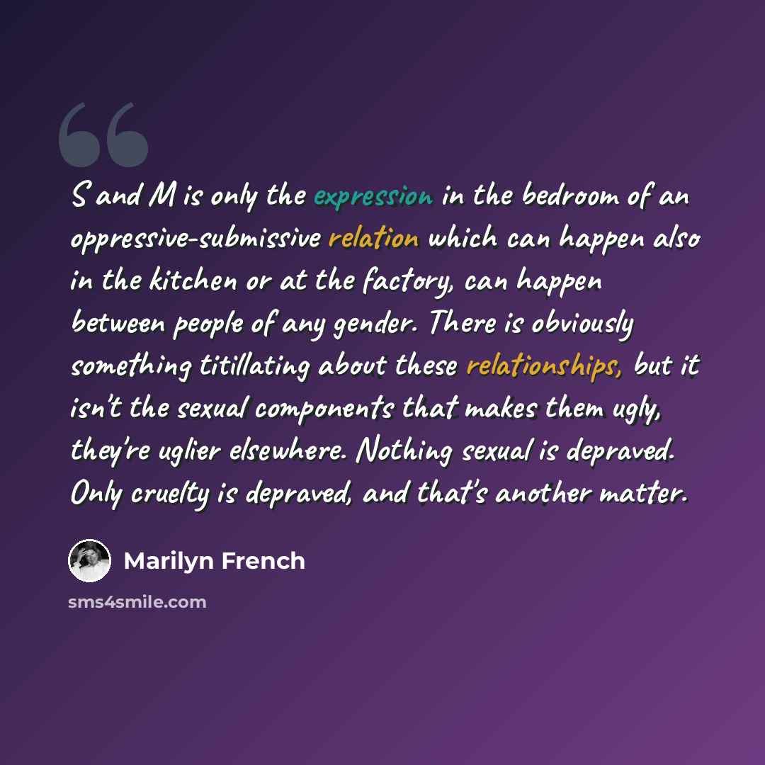 “S and M is only the expression in the bedroom of an oppressive-submissive relation which can happen also in the kitchen or at the factory, can happen between people of any gender. There is obviously something titillating about these relationships, but it isn't the sexual components that makes them…” quote by Marilyn French