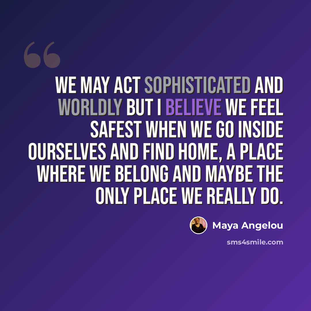 “We may act sophisticated and worldly but I believe we feel safest when we go inside ourselves and find home, a place where we belong and maybe the only place we really do.” quote by Maya Angelou
