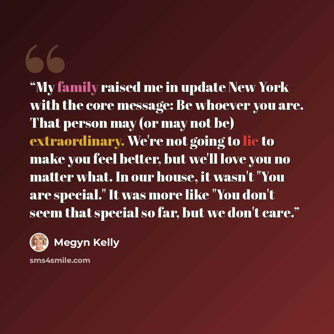 “My family raised me in update New York with the core message: Be whoever you are. That person may (or may not be) extraordinary. We're not going to lie to make you feel better, but we'll love you no matter what. In our house, it wasn't "You are special." It was more like "You don't seem that…” quote by Megyn Kelly