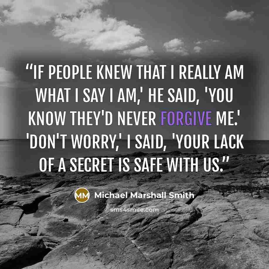 “If people knew that I really am what I say I am,' he said, 'you know they'd never forgive me.' 'Don't worry,' I said, 'Your lack of a secret is safe with us.” quote by Michael Marshall Smith