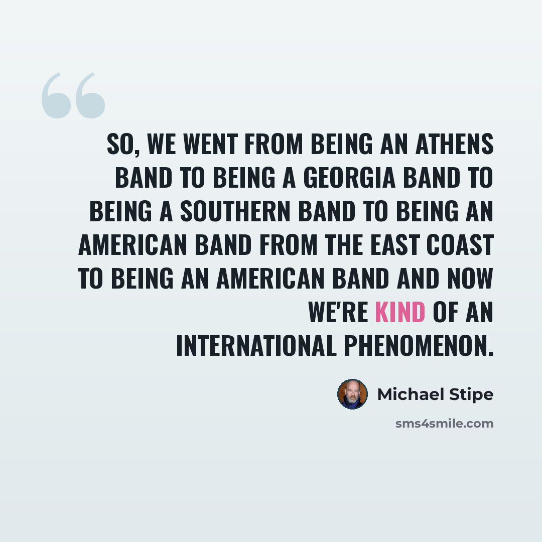 “So, we went from being an Athens band to being a Georgia band to being a Southern band to being an American band from the East Coast to being an American band and now we're kind of an international phenomenon.” quote by Michael Stipe
