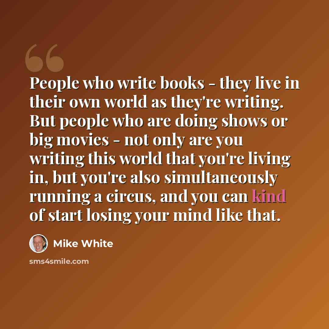 “People who write books - they live in their own world as they're writing. But people who are doing shows or big movies - not only are you writing this world that you're living in, but you're also simultaneously running a circus, and you can kind of start losing your mind like that.” quote by Mike White