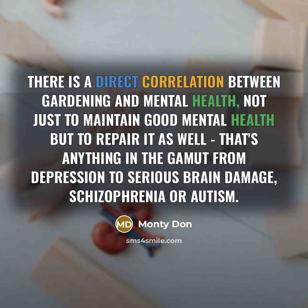 “There is a direct correlation between gardening and mental health, not just to maintain good mental health but to repair it as well - that's anything in the gamut from depression to serious brain damage, schizophrenia or autism.” quote by Monty Don