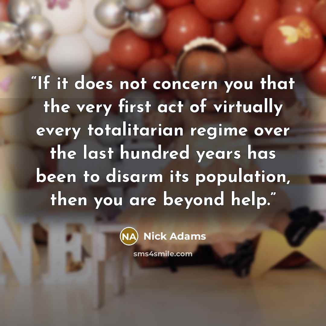 “If it does not concern you that the very first act of virtually every totalitarian regime over the last hundred years has been to disarm its population, then you are beyond help.” quote by Nick Adams