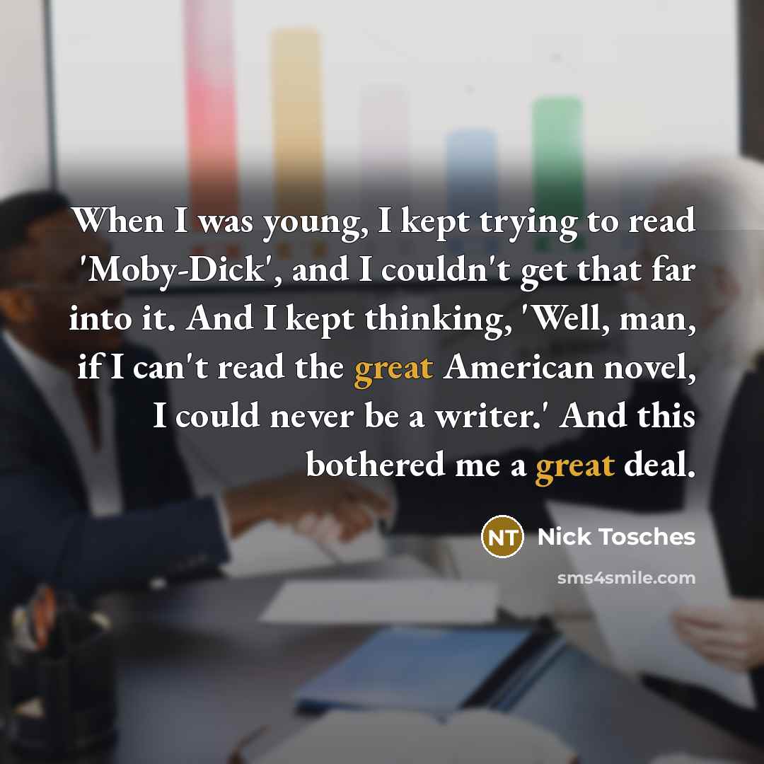 “When I was young, I kept trying to read 'Moby-Dick', and I couldn't get that far into it. And I kept thinking, 'Well, man, if I can't read the great American novel, I could never be a writer.' And this bothered me a great deal.” quote by Nick Tosches
