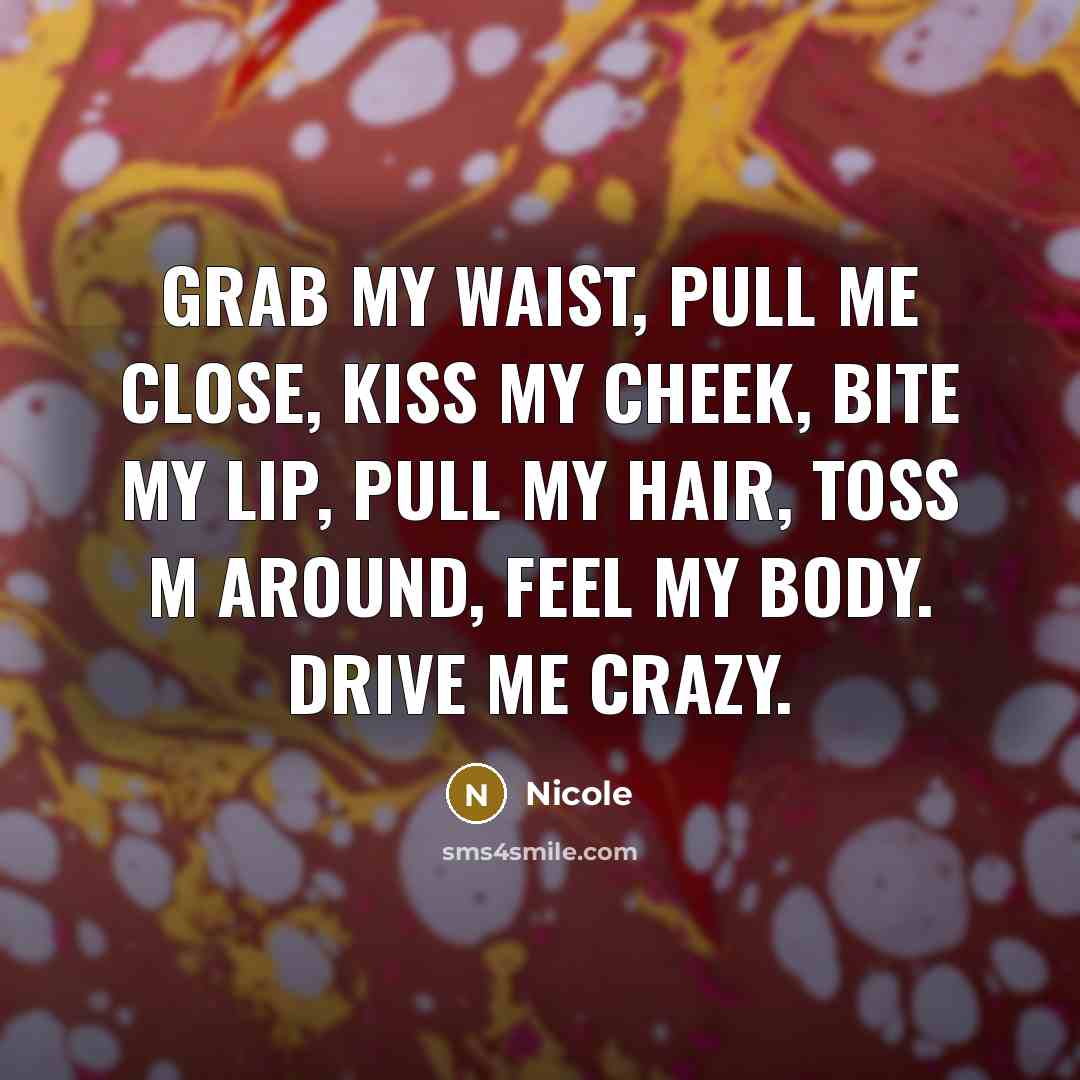 “Grab my waist, Pull me close, Kiss my cheek, bite my lip, Pull my hair, toss m around, feel my body. Drive me crazy.” quote by Nicole