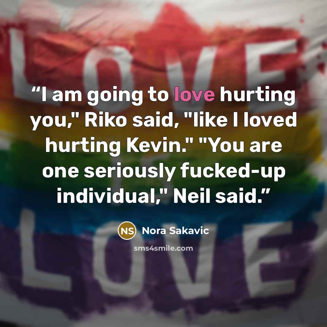 “I am going to love hurting you," Riko said, "like I loved hurting Kevin." "You are one seriously fucked-up individual," Neil said.” quote by Nora Sakavic