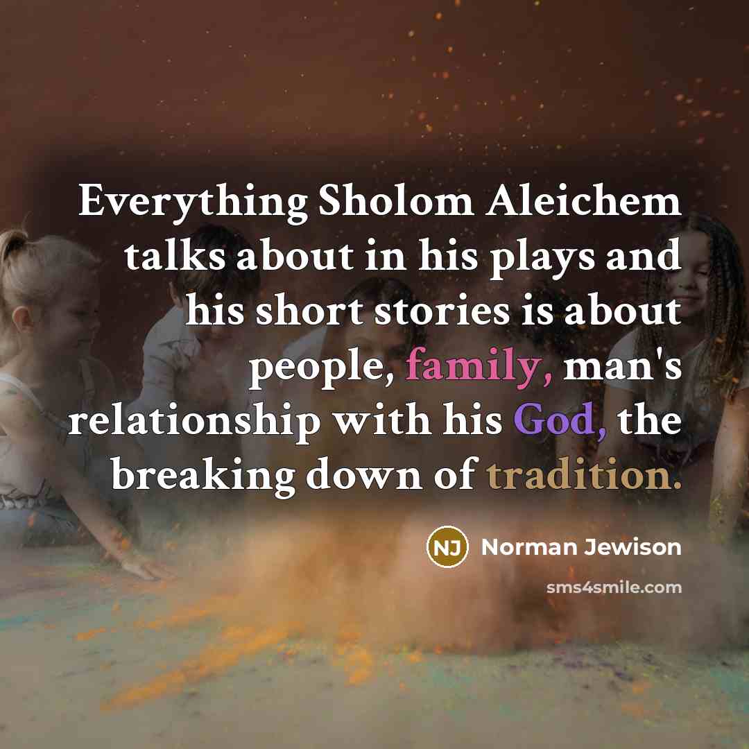 “Everything Sholom Aleichem talks about in his plays and his short stories is about people, family, man's relationship with his God, the breaking down of tradition.” quote by Norman Jewison