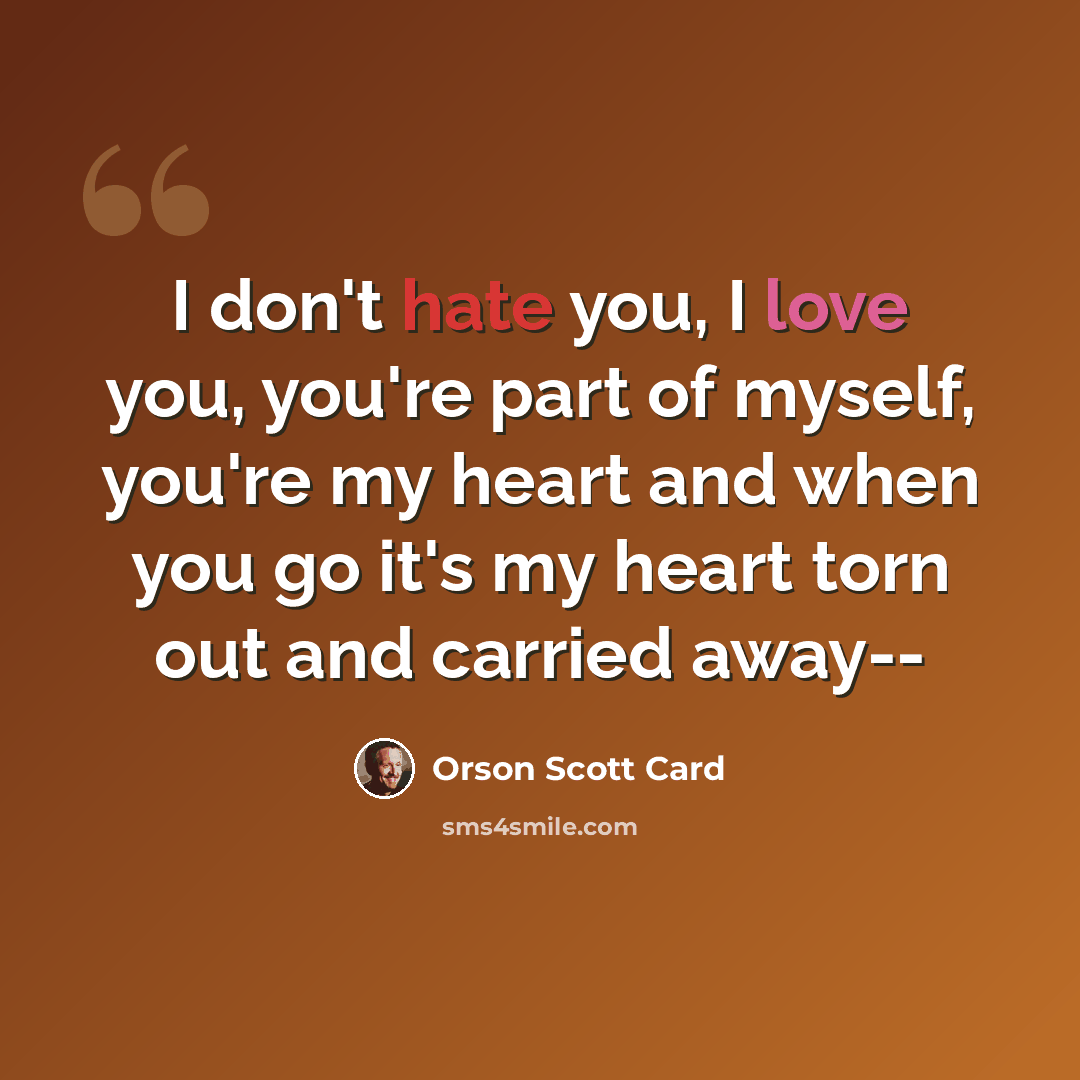 “I don't hate you, I love you, you're part of myself, you're my heart and when you go it's my heart torn out and carried away--” quote by Orson Scott Card