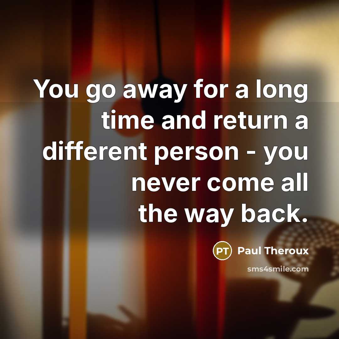 “You go away for a long time and return a different person - you never come all the way back.” quote by Paul Theroux