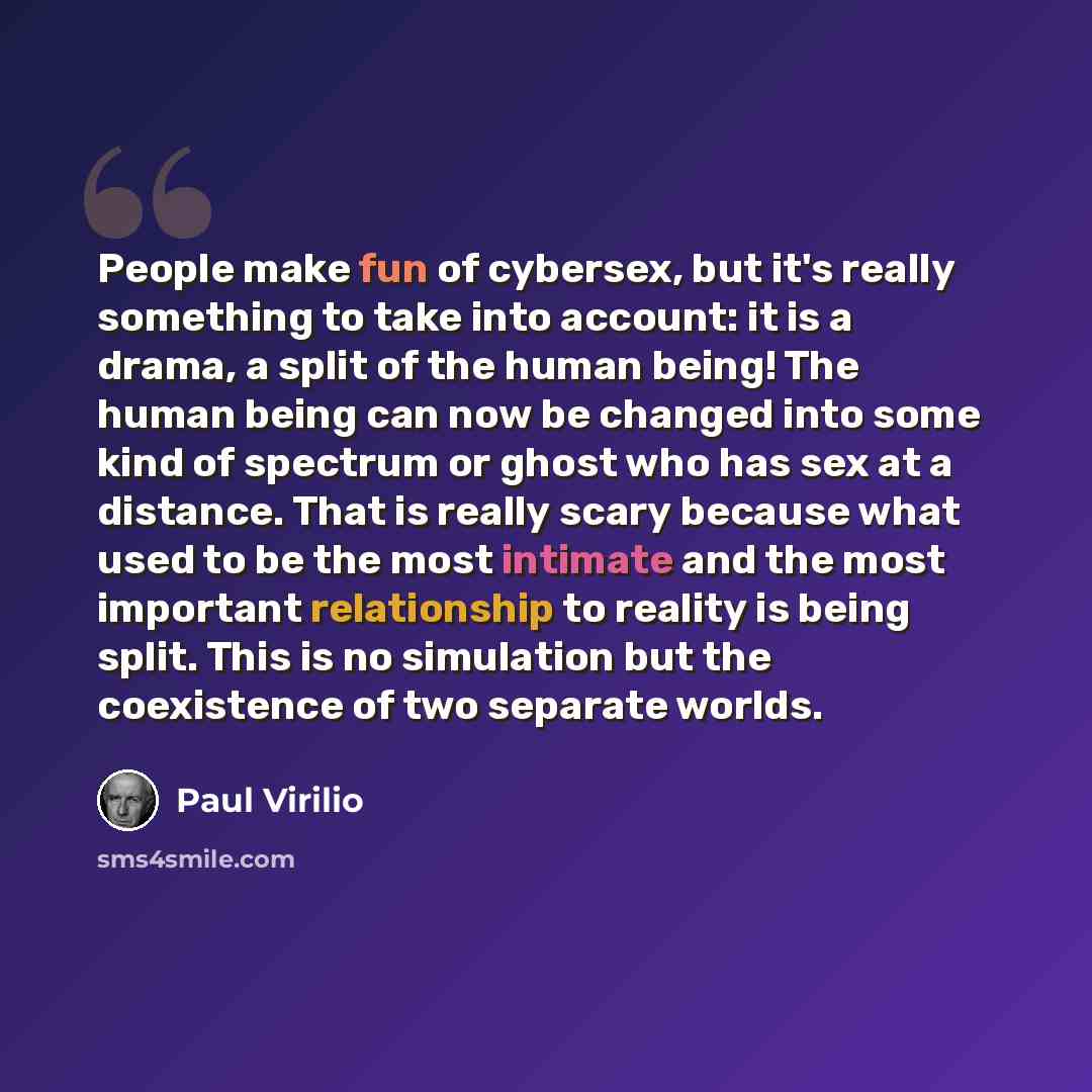 “People make fun of cybersex, but it's really something to take into account: it is a drama, a split of the human being! The human being can now be changed into some kind of spectrum or ghost who has sex at a distance. That is really scary because what used to be the most intimate and the most…” quote by Paul Virilio
