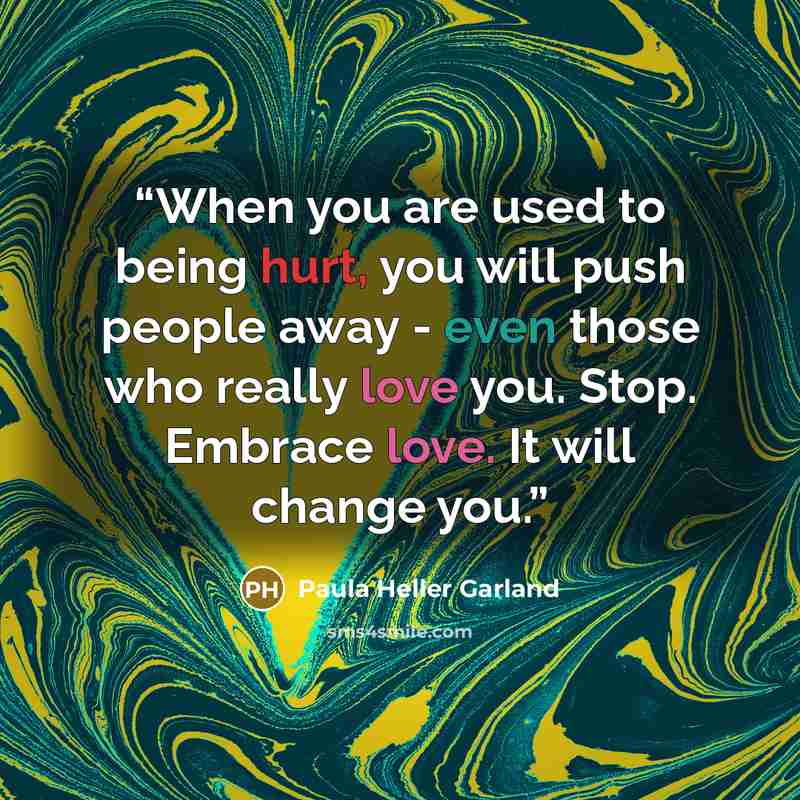 “When you are used to being hurt, you will push people away - even those who really love you. Stop. Embrace love. It will change you.” quote by Paula Heller Garland