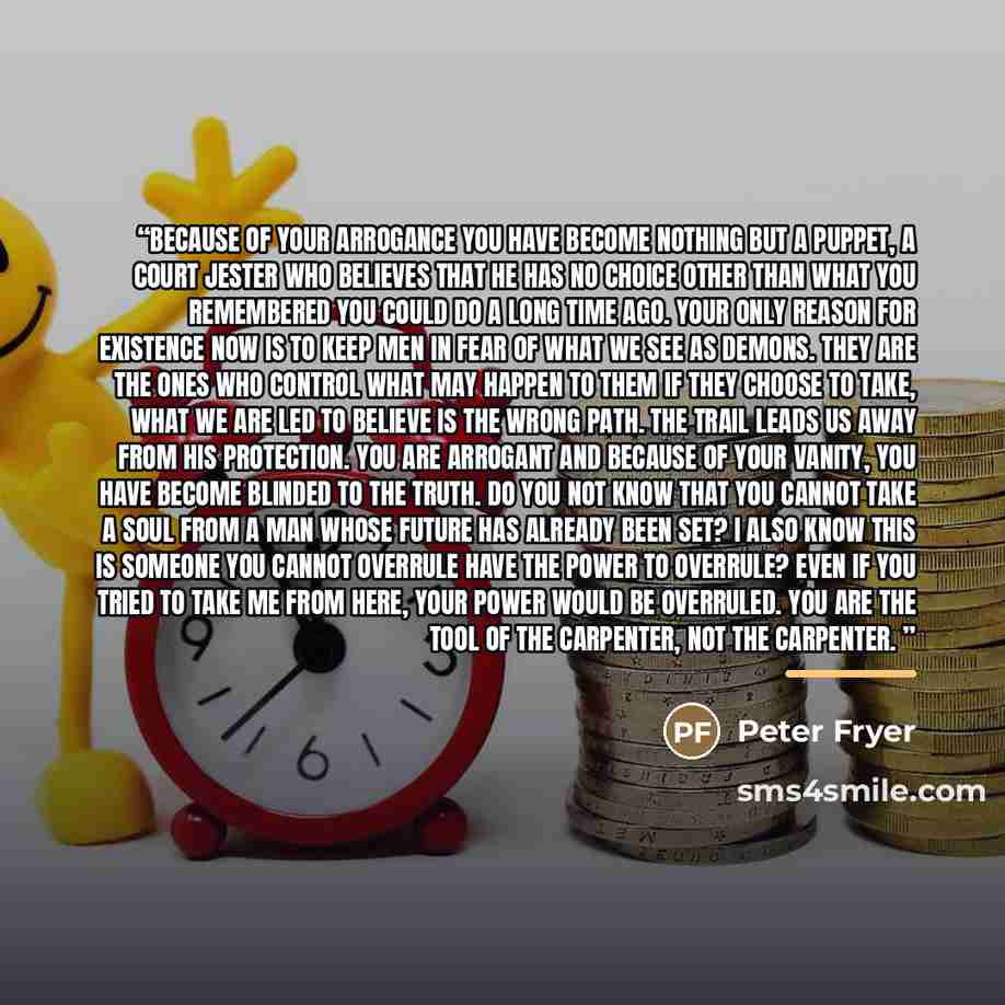 “Because of your arrogance you have become nothing but a puppet, a court jester who believes that he has no choice other than what you remembered you could do a long time ago. Your only reason for existence now is to keep men in fear of what we see as Demons. They are the ones who control what may…” quote by Peter Fryer