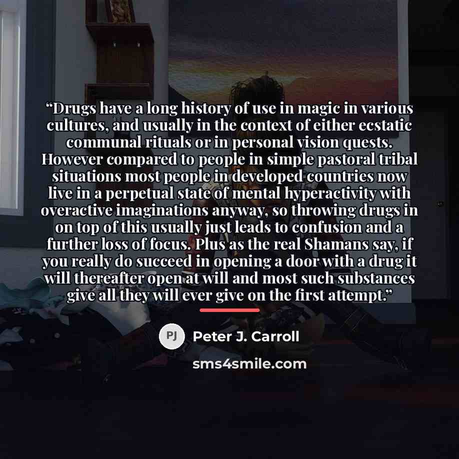 “Drugs have a long history of use in magic in various cultures, and usually in the context of either ecstatic communal rituals or in personal vision quests. However compared to people in simple pastoral tribal situations most people in developed countries now live in a perpetual state of mental…” quote by Peter J. Carroll