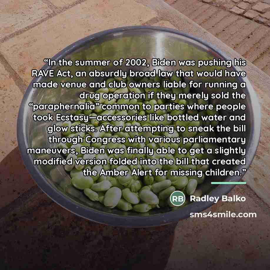 “In the summer of 2002, Biden was pushing his RAVE Act, an absurdly broad law that would have made venue and club owners liable for running a drug operation if they merely sold the “paraphernalia” common to parties where people took Ecstasy—accessories like bottled water and glow sticks. After…” quote by Radley Balko