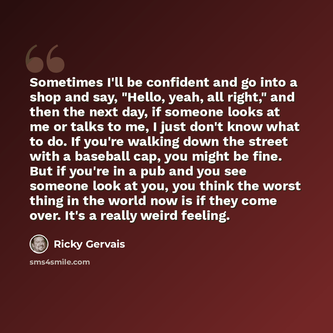 “Sometimes I'll be confident and go into a shop and say, "Hello, yeah, all right," and then the next day, if someone looks at me or talks to me, I just don't know what to do. If you're walking down the street with a baseball cap, you might be fine. But if you're in a pub and you see someone look at…” quote by Ricky Gervais