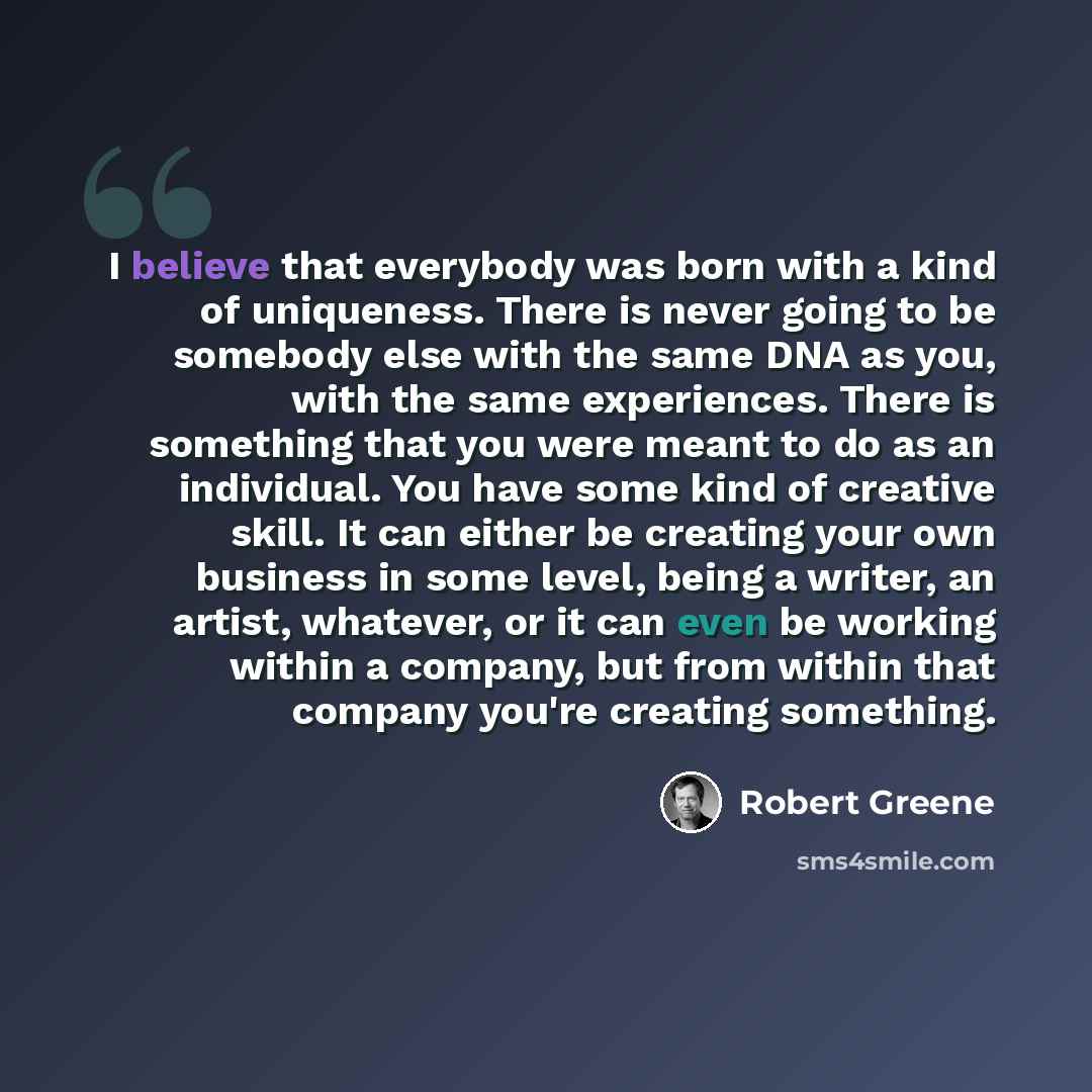 “I believe that everybody was born with a kind of uniqueness. There is never going to be somebody else with the same DNA as you, with the same experiences. There is something that you were meant to do as an individual. You have some kind of creative skill. It can either be creating your own…” quote by Robert Greene
