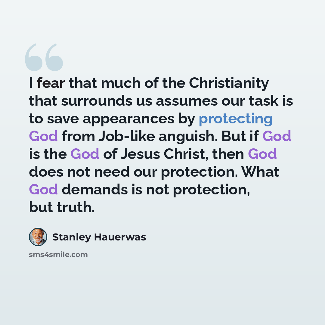 “I fear that much of the Christianity that surrounds us assumes our task is to save appearances by protecting God from Job-like anguish. But if God is the God of Jesus Christ, then God does not need our protection. What God demands is not protection, but truth.” quote by Stanley Hauerwas