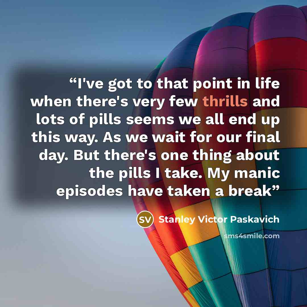 “I've got to that point in life when there's very few thrills and lots of pills seems we all end up this way. As we wait for our final day. But there's one thing about the pills I take. My manic episodes have taken a break” quote by Stanley Victor Paskavich
