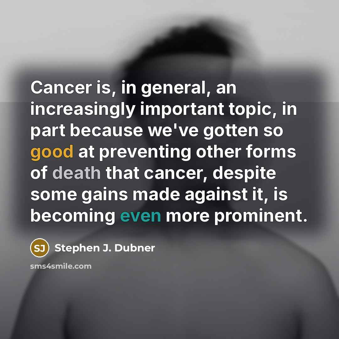 “Cancer is, in general, an increasingly important topic, in part because we've gotten so good at preventing other forms of death that cancer, despite some gains made against it, is becoming even more prominent.” quote by Stephen J. Dubner