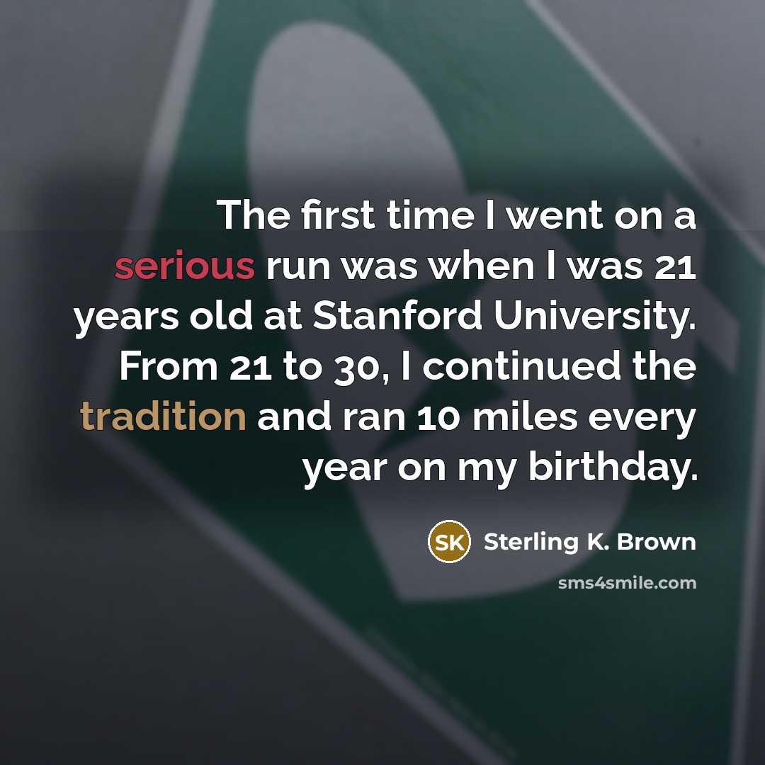 “The first time I went on a serious run was when I was 21 years old at Stanford University. From 21 to 30, I continued the tradition and ran 10 miles every year on my birthday.” quote by Sterling K. Brown