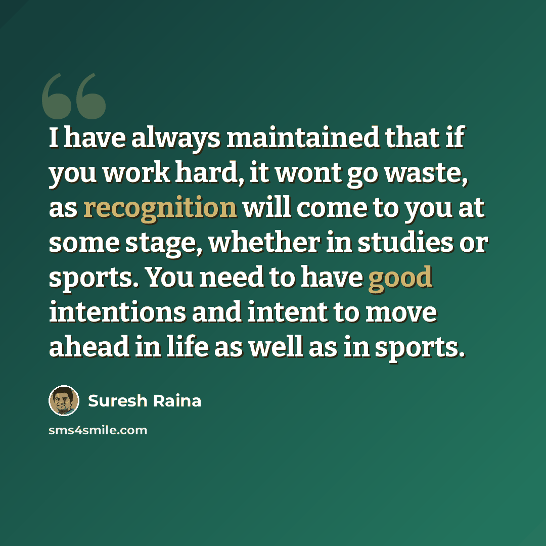 “I have always maintained that if you work hard, it wont go waste, as recognition will come to you at some stage, whether in studies or sports. You need to have good intentions and intent to move ahead in life as well as in sports.” quote by Suresh Raina