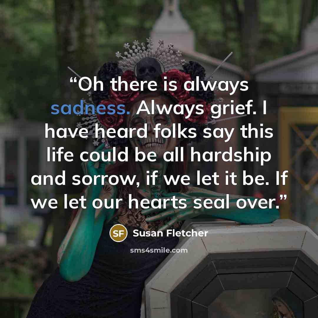 “Oh there is always sadness. Always grief. I have heard folks say this life could be all hardship and sorrow, if we let it be. If we let our hearts seal over.” quote by Susan Fletcher