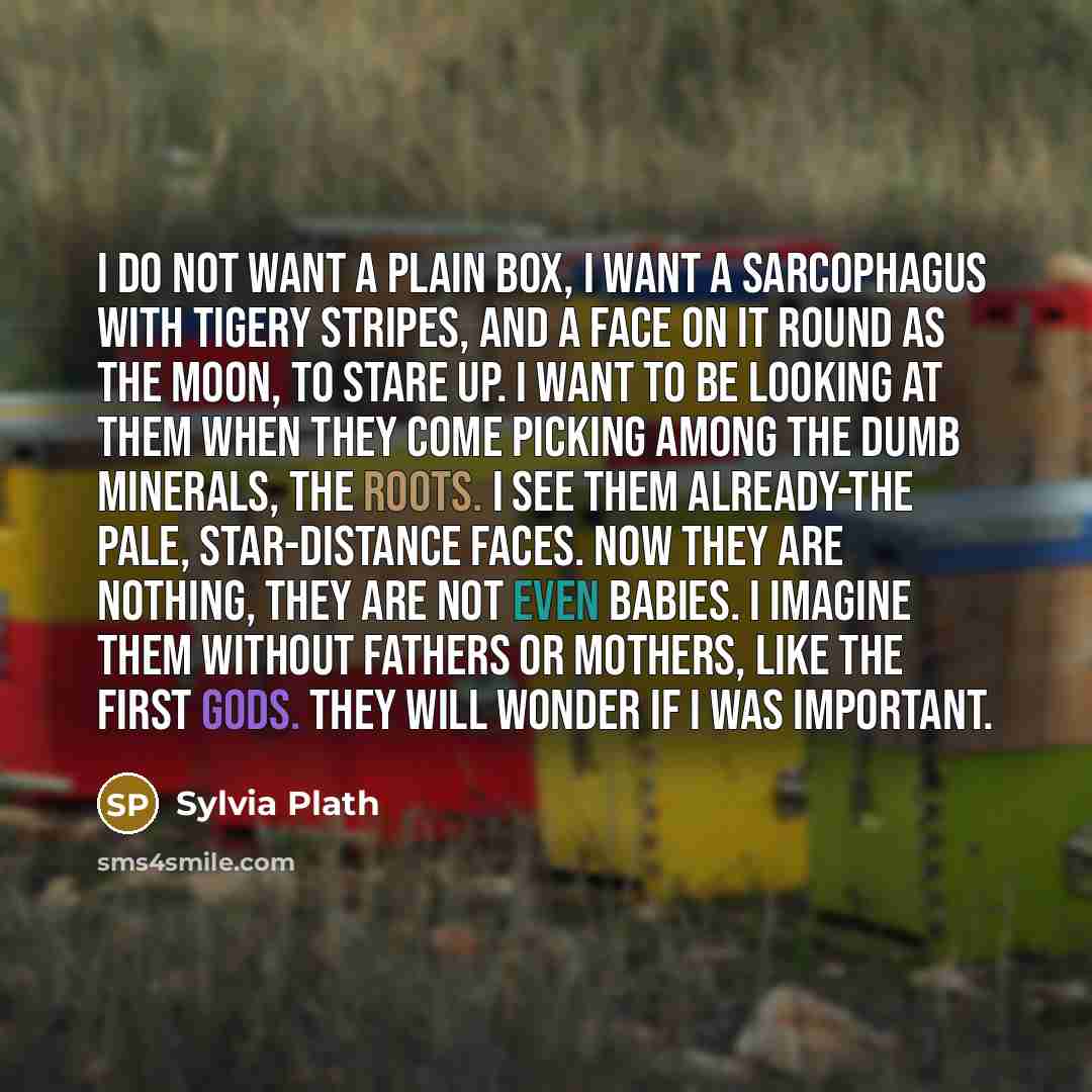 “I do not want a plain box, I want a sarcophagus With tigery stripes, and a face on it Round as the moon, to stare up. I want to be looking at them when they come Picking among the dumb minerals, the roots. I see them already-the pale, star-distance faces. Now they are nothing, they are not even…” quote by Sylvia Plath