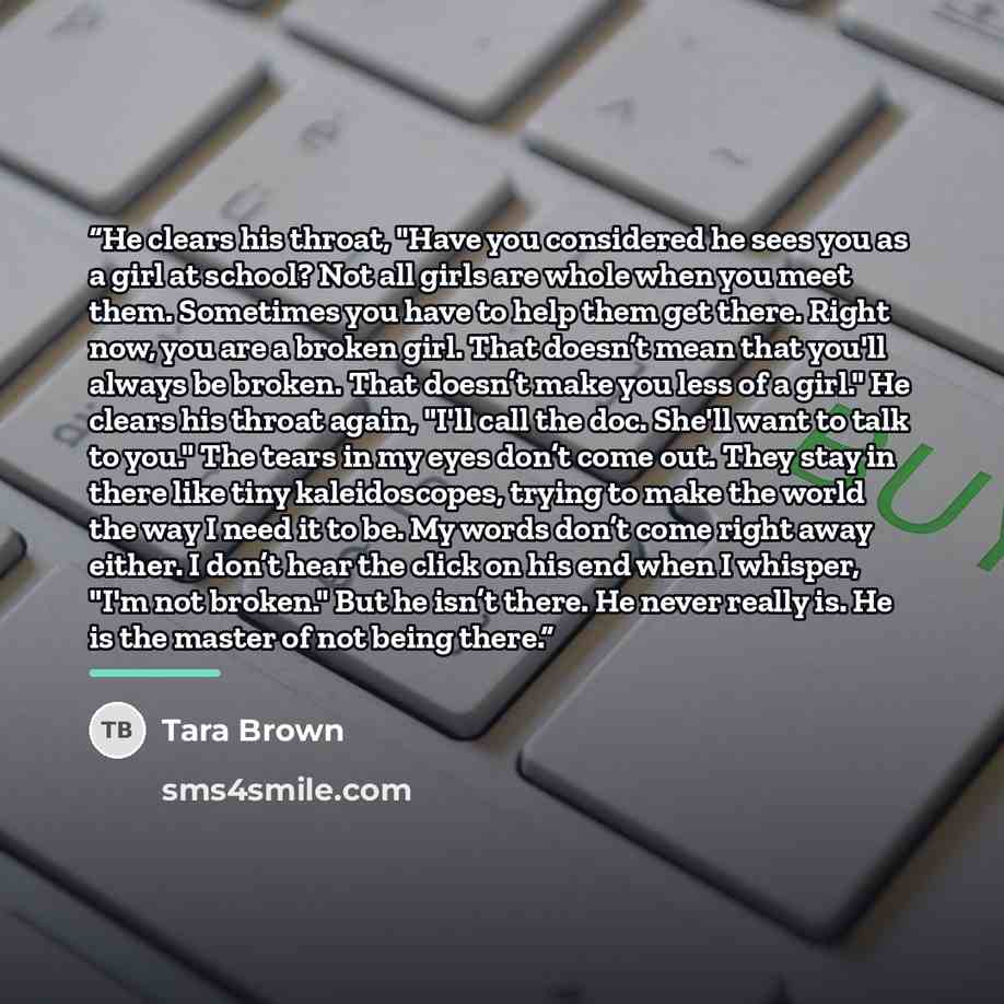 “He clears his throat, "Have you considered he sees you as a girl at school? Not all girls are whole when you meet them. Sometimes you have to help them get there. Right now, you are a broken girl. That doesn’t mean that you'll always be broken. That doesn’t make you less of a girl." He clears his…” quote by Tara Brown
