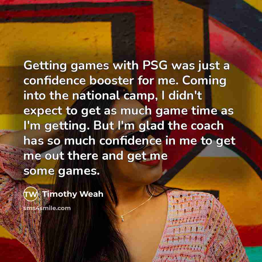 “Getting games with PSG was just a confidence booster for me. Coming into the national camp, I didn't expect to get as much game time as I'm getting. But I'm glad the coach has so much confidence in me to get me out there and get me some games.” quote by Timothy Weah