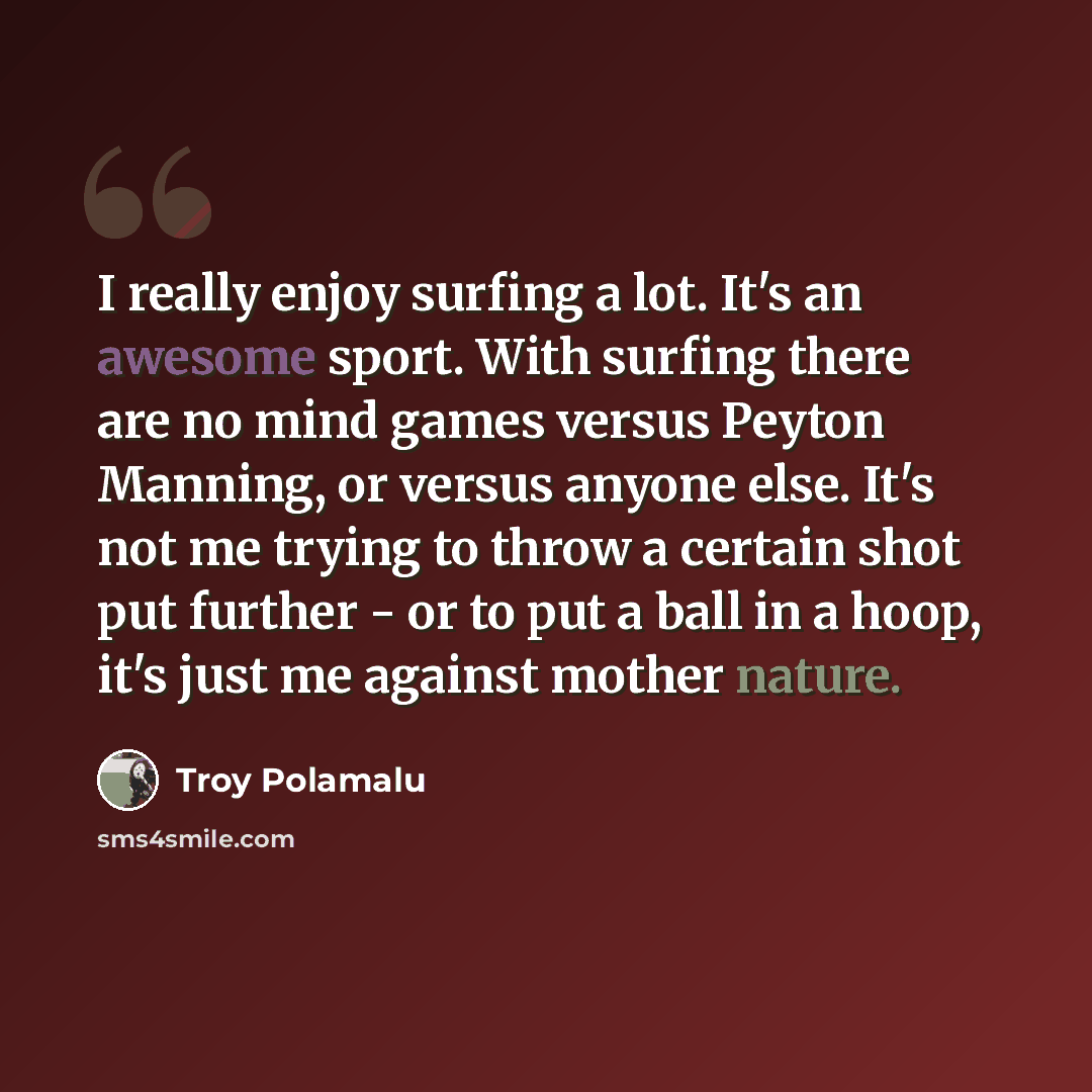 “I really enjoy surfing a lot. It's an awesome sport. With surfing there are no mind games versus Peyton Manning, or versus anyone else. It's not me trying to throw a certain shot put further - or to put a ball in a hoop, it's just me against mother nature.” quote by Troy Polamalu