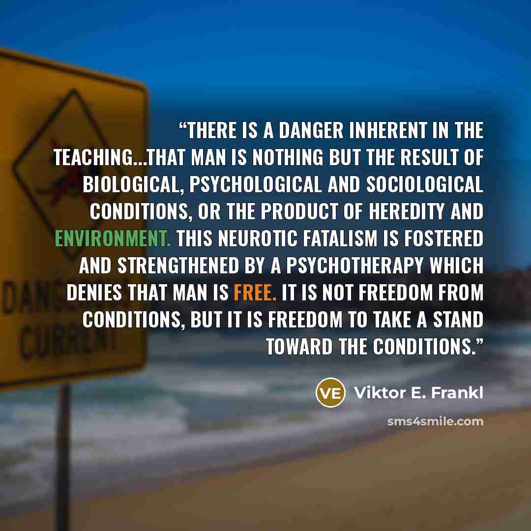 “there is a danger inherent in the teaching...that man is nothing but the result of biological, psychological and sociological conditions, or the product of heredity and environment. This neurotic fatalism is fostered and strengthened by a psychotherapy which denies that man is free. It is not…” quote by Viktor E. Frankl