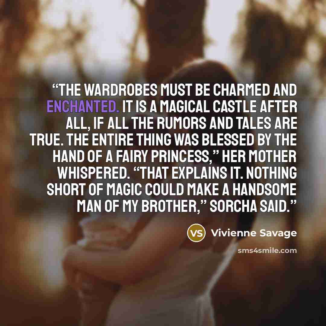“The wardrobes must be charmed and enchanted. It is a magical castle after all, if all the rumors and tales are true. The entire thing was blessed by the hand of a fairy princess,” her mother whispered. “That explains it. Nothing short of magic could make a handsome man of my brother,” Sorcha said.” quote by Vivienne Savage