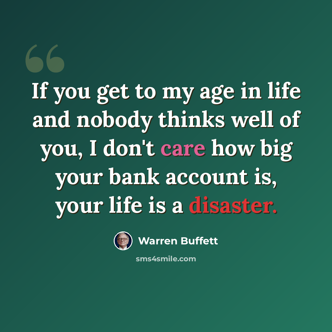 “If you get to my age in life and nobody thinks well of you, I don't care how big your bank account is, your life is a disaster.” quote by Warren Buffett