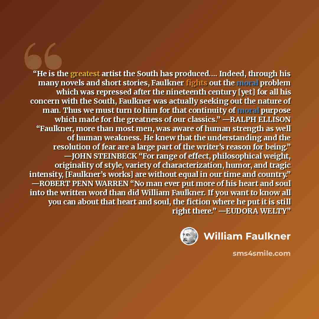 “He is the greatest artist the South has produced.… Indeed, through his many novels and short stories, Faulkner fights out the moral problem which was repressed after the nineteenth century [yet] for all his concern with the South, Faulkner was actually seeking out the nature of man. Thus we must…” quote by William Faulkner