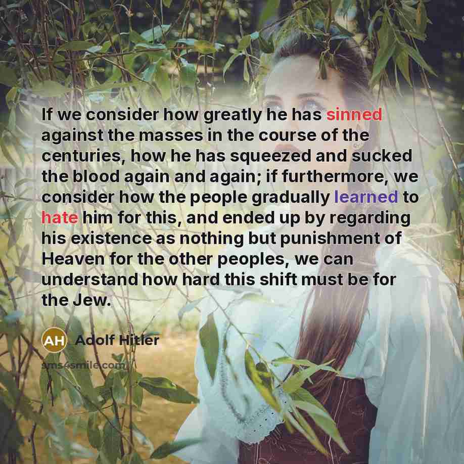 “If we consider how greatly he has sinned against the masses in the course of the centuries, how he has squeezed and sucked the blood again and again; if furthermore, we consider how the people gradually learned to hate him for this, and ended up by regarding his existence as nothing but punishment…” quote by Adolf Hitler