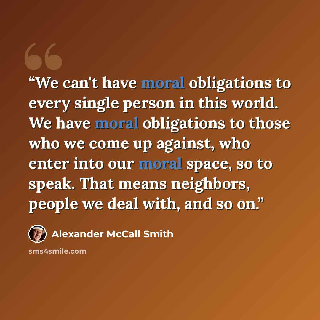 “We can't have moral obligations to every single person in this world. We have moral obligations to those who we come up against, who enter into our moral space, so to speak. That means neighbors, people we deal with, and so on.” quote by Alexander McCall Smith